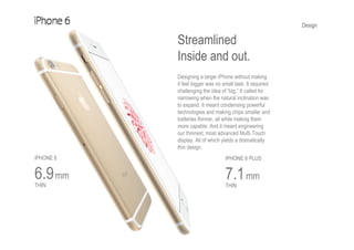 Design
Streamlined
Inside and out.
Designing a larger iPhone without making
it feel bigger was no small task. It required
challenging the idea of “big.” It called for
narrowing when the natural inclination was
to expand. It meant condensing powerful
technologies and making chips smaller and
batteries thinner, all while making them
more capable. And it meant engineering
our thinnest, most advanced Multi-Touch
display. All of which yields a dramatically
thin design.
iPHONE 6
6.9mm
THIN
iPHONE 6 PLUS
7.1mm
THIN
 