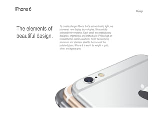 Design
The elements of
beautiful design.
To create a larger iPhone that’s extraordinarily light, we
pioneered new display technologies. We carefully
selected every material. Each detail was meticulously
designed, engineered, and crafted until iPhone had an
incredibly thin, continuous form. From the anodized
aluminum and stainless steel to the curve of the
polished glass, iPhone 6 is worth its weight in gold,
silver, and space gray.
 