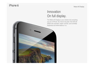 Retina HD Display
Innovation
On full display.
The Retina HD display is your window into everything
you do on iPhone. So it has to be great. And with full
sRGB color standard, higher contrast, and incredible
brightness and white balance, it is.
 
