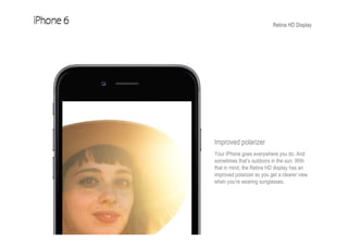 Retina HD Display
Improved polarizer
Your iPhone goes everywhere you do. And
sometimes that’s outdoors in the sun. With
that in mind, the Retina HD display has an
improved polarizer so you get a clearer view
when you’re wearing sunglasses.
 
