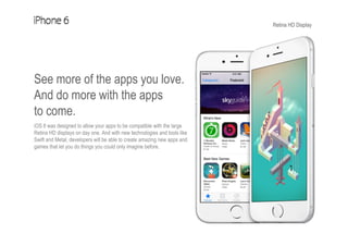 Retina HD Display
See more of the apps you love.
And do more with the apps
to come.
iOS 8 was designed to allow your apps to be compatible with the large
Retina HD displays on day one. And with new technologies and tools like
Swift and Metal, developers will be able to create amazing new apps and
games that let you do things you could only imagine before.
 