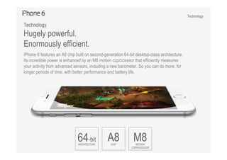 Technology
64-bit
ARCHITECTURE
A8CHIP
M8MOTION
COPROCESSOR
Technology
Hugely powerful.
Enormously efficient.
iPhone 6 features an A8 chip built on second-generation 64-bit desktop-class architecture.
Its incredible power is enhanced by an M8 motion coprocessor that efficiently measures
your activity from advanced sensors, including a new barometer. So you can do more, for
longer periods of time, with better performance and battery life.
 