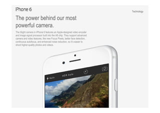 Technology
The power behind our most
powerful camera.
The iSight camera in iPhone 6 features an Apple-designed video encoder
and image signal processor built into the A8 chip. They support advanced
camera and video features, like new Focus Pixels, better face detection,
continuous autofocus, and enhanced noise reduction, so it’s easier to
shoot higher-quality photos and videos.
 