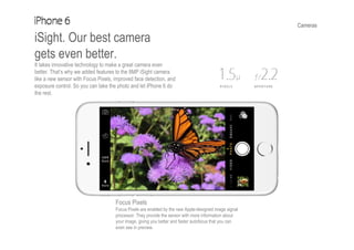 Cameras
iSight. Our best camera
gets even better.
It takes innovative technology to make a great camera even
better. That’s why we added features to the 8MP iSight camera
like a new sensor with Focus Pixels, improved face detection, and
exposure control. So you can take the photo and let iPhone 6 do
the rest.
Focus Pixels
Focus Pixels are enabled by the new Apple-designed image signal
processor. They provide the sensor with more information about
your image, giving you better and faster autofocus that you can
even see in preview.
 
