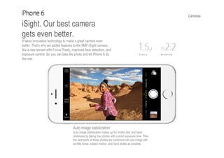 Cameras
iSight. Our best camera
gets even better.
It takes innovative technology to make a great camera even
better. That’s why we added features to the 8MP iSight camera
like a new sensor with Focus Pixels, improved face detection, and
exposure control. So you can take the photo and let iPhone 6 do
the rest.
Auto image stabilization
Auto image stabilization makes up for motion blur and hand
shakiness by taking four photos with a short exposure time. Then
the best parts of those photos are combined into one image with
as little noise, subject motion, and hand shake as possible.
 