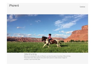 Cameras
1080p HD at 60 fps
When you’re shooting HD video on iPhone 6, you have the option of recording 1080p at 60 fps.
These faster frame rates capture more action each second to create sharper images for
smoother, more true-to-life video.
 