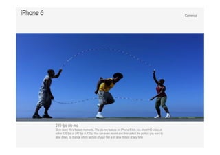 Cameras
240-fps slo-mo
Slow down life’s fastest moments. The slo-mo feature on iPhone 6 lets you shoot HD video at
either 120 fps or 240 fps in 720p. You can even record and then select the portion you want to
slow down, or change which section of your film is in slow motion at any time.
 