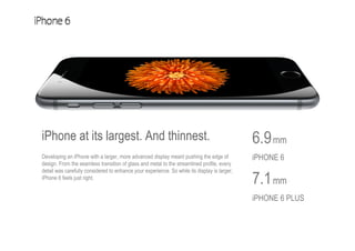 6.9mm
iPHONE 6
7.1mm
iPHONE 6 PLUS
iPhone at its largest. And thinnest.
Developing an iPhone with a larger, more advanced display meant pushing the edge of
design. From the seamless transition of glass and metal to the streamlined profile, every
detail was carefully considered to enhance your experience. So while its display is larger,
iPhone 6 feels just right.
 
