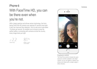 Cameras
With FaceTime HD, you can
be there even when
you’re not.
With a larger aperture and all-new sensor technology, the front-
facing FaceTime HD camera now captures 81 percent more light.
It also has improved face detection. And its new burst mode takes
10 photos per second. So whether you’re trying to snap the
perfect selfie or connecting with someone across the country,
every image looks just right.
Exposure control
The FaceTime camera includes the same
exposure controls available to the iSight
camera, so you can lighten or darken your
photos and videos with a simple nudge in
either direction.
 