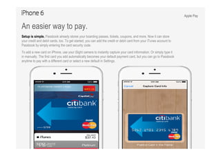 Apple Pay
An easier way to pay.
Setup is simple. Passbook already stores your boarding passes, tickets, coupons, and more. Now it can store
your credit and debit cards, too. To get started, you can add the credit or debit card from your iTunes account to
Passbook by simply entering the card security code.
To add a new card on iPhone, use your iSight camera to instantly capture your card information. Or simply type it
in manually. The first card you add automatically becomes your default payment card, but you can go to Passbook
anytime to pay with a different card or select a new default in Settings.
 