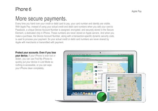Apple Pay
More secure payments.
Every time you hand over your credit or debit card to pay, your card number and identity are visible.
With Apple Pay, instead of using your actual credit and debit card numbers when you add your card to
Passbook, a unique Device Account Number is assigned, encrypted, and securely stored in the Secure
Element, a dedicated chip in iPhone. These numbers are never stored on Apple servers. And when you
make a purchase, the Device Account Number, along with a transaction-specific dynamic security code,
is used to process your payment. So your actual credit or debit card numbers are never shared by
Apple with merchants or transmitted with payment.
Protect your accounts. Even if you lose
your device. If your iPhone is ever lost or
stolen, you can use Find My iPhone to
quickly put your device in Lost Mode so
nothing is accessible, or you can wipe
your iPhone clean completely.
 