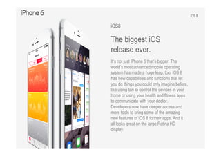 iOS 8
iOS8
The biggest iOS
release ever.
It’s not just iPhone 6 that’s bigger. The
world’s most advanced mobile operating
system has made a huge leap, too. iOS 8
has new capabilities and functions that let
you do things you could only imagine before,
like using Siri to control the devices in your
home or using your health and fitness apps
to communicate with your doctor.
Developers now have deeper access and
more tools to bring some of the amazing
new features of iOS 8 to their apps. And it
all looks great on the large Retina HD
display.
 