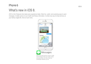iOS 8
What’s new in iOS 8.
iOS 8 is full of features that make every experience better. More fun, useful, and surprising ways to send
messages. A better picture of your health and fitness information. A whole new way to bring harmony to
your family’s digital life. And so much more.
Messages
Now you can tap to add your voice or a video
to any message. Share your location. Name
your group chats, and mute or leave the
conversation whenever you like.
 