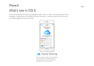 iOS 8
What’s new in iOS 8.
iOS 8 is full of features that make every experience better. More fun, useful, and surprising ways to send
messages. A better picture of your health and fitness information. A whole new way to bring harmony to
your family’s digital life. And so much more.
Family Sharing
Now up to six family members can share purchases
from iTunes, iBooks, and the App store without
sharing accounts. So you can give your favorite
people access to all your favorite things.
 