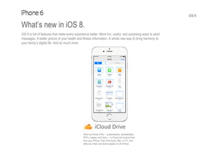 iOS 8
What’s new in iOS 8.
iOS 8 is full of features that make every experience better. More fun, useful, and surprising ways to send
messages. A better picture of your health and fitness information. A whole new way to bring harmony to
your family’s digital life. And so much more.
iCloud Drive
Store and kinds of file — presentations, spreadsheets,
PDFs, images, and more — in iCloud and access them
from your iPhone, iPad, iPod touch, Mac, or PC. And
edits you make one device appear on all of them.
 