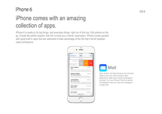 iOS 8
iPhone comes with an amazing
collection of apps.
iPhone 6 is ready to do big things, and everyday things, right out of the box. Edit photos on the
go. Create the perfect playlist. Ask Siri to book you a dinner reservation. iPhone comes packed
with great built-in apps that are optimized to take advantage of the A8 chip’s 64-bit desktop-
class architecture.
Mail
Send, receive, and reply across all your accounts.
Swipe to scan your inbox and tap to open
attachments. Keep track of email conversations
by thread. Turn your iPhone 6 Plus from portrait
to landscape to see your inbox and messages in
a single view.
 