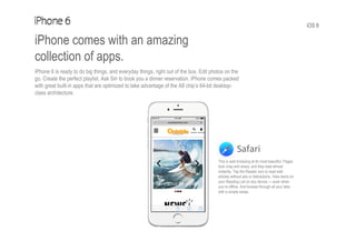 iOS 8
iPhone comes with an amazing
collection of apps.
iPhone 6 is ready to do big things, and everyday things, right out of the box. Edit photos on the
go. Create the perfect playlist. Ask Siri to book you a dinner reservation. iPhone comes packed
with great built-in apps that are optimized to take advantage of the A8 chip’s 64-bit desktop-
class architecture.
Safari
This is web browsing at its most beautiful. Pages
look crisp and sharp, and they load almost
instantly. Tap the Reader icon to read web
articles without ads or distractions. View items on
your Reading List on any device — even when
you’re offline. And browse through all your tabs
with a simple swipe.
 