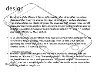  The design of the iPhone 6 line is influenced by that of the iPad Air, with a
glass front that is curved around the edges of the display, and an aluminum
rear that contains two plastic strips for the antenna; both models come in gold,
silver, and space gray finishes. They also used the new volume buttons used on
the iPad Air, unlike the circular volume buttons with the "+" and "-" symbols
used on the iPhone 4, 4S, 5, and 5S.
 At its introduction, the new iPhone had been declared the thinnest phone in the
world with a larger display; reducing its size from 7.6 mm to 6.9 mm and
upgrading the screen size from 4 to 4.7 inches.Even though the phone has
slimmed down, it is actually heavier.
 The most significant changes to the iPhone 6 line are its displays; both are
branded as "Retina HD" and "ion-strengthened“.The iPhone 6 and 6 Plus are
the first iPhones to use a multiple-domain LCD panel, dubbed "dual-domain
pixels", and use a modified polarizer that makes the screen easier to see when
wearing polarized sunglasses.
 