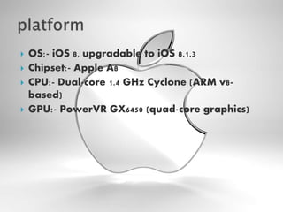  OS:- iOS 8, upgradable to iOS 8.1.3
 Chipset:- Apple A8
 CPU:- Dual-core 1.4 GHz Cyclone (ARM v8-
based)
 GPU:- PowerVR GX6450 (quad-core graphics)
 
