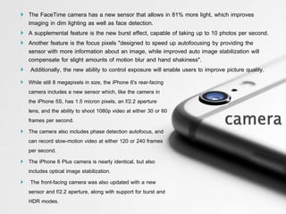  The FaceTime camera has a new sensor that allows in 81% more light, which improves
imaging in dim lighting as well as face detection.
 A supplemental feature is the new burst effect, capable of taking up to 10 photos per second.
 Another feature is the focus pixels "designed to speed up autofocusing by providing the
sensor with more information about an image, while improved auto image stabilization will
compensate for slight amounts of motion blur and hand shakiness".
 Additionally, the new ability to control exposure will enable users to improve picture quality.
 While still 8 megapixels in size, the iPhone 6's rear-facing
camera includes a new sensor which, like the camera in
the iPhone 5S, has 1.5 micron pixels, an f/2.2 aperture
lens, and the ability to shoot 1080p video at either 30 or 60
frames per second.
 The camera also includes phase detection autofocus, and
can record slow-motion video at either 120 or 240 frames
per second.
 The iPhone 6 Plus camera is nearly identical, but also
includes optical image stabilization.
 The front-facing camera was also updated with a new
sensor and f/2.2 aperture, along with support for burst and
HDR modes.
 