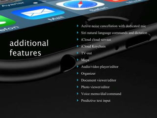  Active noise cancellation with dedicated mic
 Siri natural language commands and dictation
 iCloud cloud service
 iCloud Keychain
 TV-out
 Maps
 Audio/video player/editor
 Organizer
 Document viewer/editor
 Photo viewer/editor
 Voice memo/dial/command
 Predictive text input
 