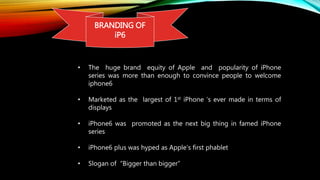 BRANDING OF
iP6
• The huge brand equity of Apple and popularity of iPhone
series was more than enough to convince people to welcome
iphone6
• Marketed as the largest of 1st iPhone ‘s ever made in terms of
displays
• iPhone6 was promoted as the next big thing in famed iPhone
series
• iPhone6 plus was hyped as Apple’s first phablet
• Slogan of “Bigger than bigger”
 