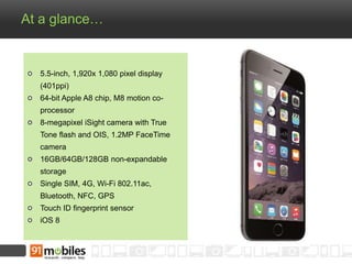 At a glance… 
5.5-inch, 1,920x 1,080 pixel display 
(401ppi) 
64-bit Apple A8 chip, M8 motion co-processor 
8-megapixel iSight camera with True 
Tone flash and OIS, 1.2MP FaceTime 
camera 
16GB/64GB/128GB non-expandable 
storage 
Single SIM, 4G, Wi-Fi 802.11ac, 
Bluetooth, NFC, GPS 
Touch ID fingerprint sensor 
iOS 8 
 