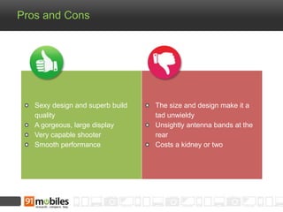 Pros and Cons 
Sexy design and superb build 
quality 
A gorgeous, large display 
Very capable shooter 
Smooth performance 
The size and design make it a 
tad unwieldy 
Unsightly antenna bands at the 
rear 
Costs a kidney or two 
 