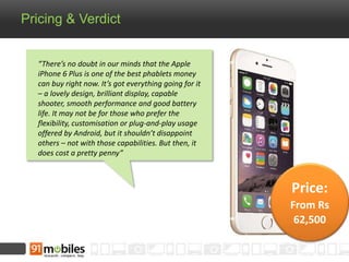 Pricing & Verdict 
“There’s no doubt in our minds that the Apple 
iPhone 6 Plus is one of the best phablets money 
can buy right now. It’s got everything going for it 
– a lovely design, brilliant display, capable 
shooter, smooth performance and good battery 
life. It may not be for those who prefer the 
flexibility, customisation or plug-and-play usage 
offered by Android, but it shouldn’t disappoint 
others – not with those capabilities. But then, it 
does cost a pretty penny” 
Price: 
From Rs 
62,500 
