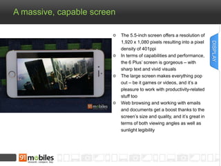 A massive, capable screen 
The 5.5-inch screen offers a resolution of 
1,920 x 1,080 pixels resulting into a pixel 
density of 401ppi 
In terms of capabilities and performance, 
the 6 Plus’ screen is gorgeous – with 
sharp text and vivid visuals 
The large screen makes everything pop 
out – be it games or videos, and it’s a 
pleasure to work with productivity-related 
stuff too 
Web browsing and working with emails 
and documents get a boost thanks to the 
screen’s size and quality, and it’s great in 
terms of both viewing angles as well as 
sunlight legibility 
DISPLAY 
 