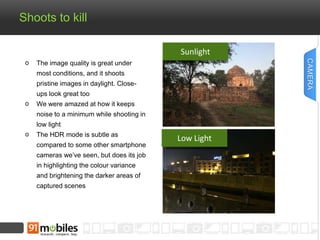 Shoots to kill 
The image quality is great under 
most conditions, and it shoots 
pristine images in daylight. Close-ups 
look great too 
We were amazed at how it keeps 
noise to a minimum while shooting in 
low light 
The HDR mode is subtle as 
compared to some other smartphone 
cameras we’ve seen, but does its job 
in highlighting the colour variance 
and brightening the darker areas of 
captured scenes 
CAMERA 
Sunlight 
Low Light 
 
