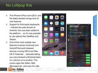 No Lollipop this 
The iPhone 6 Plus runs iOS 8, and 
the latest iteration brings tons of 
new features 
Support for third-party keyboards 
– hitherto the sole domain of 
Android, has now been added to 
the platform… so it’s now possible 
to use options like SwiftKey and 
Swype 
One of the most notable new 
features involves Continuity and 
Handoff that work between 
devices running iOS 8 and Mac 
OS X Yosemite… basically letting 
you carry forward unfinished tasks 
on a device on to another. This 
covers apps like Safari, Mail, 
Messages etc, and even for calls 
USER INTERFACE 
 