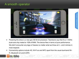 A smooth operator 
Powering the show is a new-gen A8 64-bit processor. Teardowns say that it’s a 1.4GHz 
dual-core chip mated to 1GB of RAM. The device flies in terms of pure performance. 
We didn’t encounter any lags or freezes no matter what we threw at it – and it shines in 
most respects 
Connectivity options include 4G, Wi-Fi ac and NFC apart from the usual dual-band Wi- 
Fi, Bluetooth LE and A-GPS 
PERFORMANCE 
 