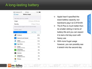 A long-lasting battery 
Apple hasn’t specified the 
exact battery capacity, but 
teardowns peg it at 2,915mAh 
The 6 Plus is much better than 
its smaller sibling in terms of 
battery life and you can expect 
it to last a full day even with 
heavy use 
With more frugal usage 
however, you can possibly see 
it stretch into the second day 
PERFORMANCE 
 