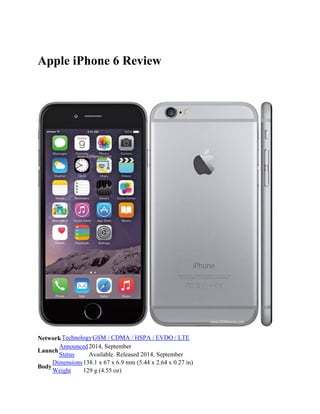 Apple iPhone 6 Review
NetworkTechnologyGSM / CDMA / HSPA / EVDO / LTE
Launch
Announced2014, September
Status Available. Released 2014, September
Body
Dimensions138.1 x 67 x 6.9 mm (5.44 x 2.64 x 0.27 in)
Weight 129 g (4.55 oz)
 