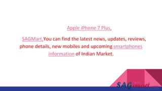 Source:Apple iPhone 7 Plus,
At SAGMart,You can find the latest news, updates, reviews,
phone details, new mobiles and upcoming smartphones
information of Indian Market.
 