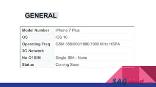 Model Number iPhone 7 Plus
OS iOS 10
Operating Freq GSM 850/900/1800/1900 MHz HSPA
3G Network yes
No Of SIM Single SIM - Nano
Status Coming Soon
GENERAL
 