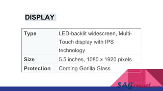 Type LED-backlit widescreen, Multi-
Touch display with IPS
technology
Size 5.5 inches, 1080 x 1920 pixels
Protection Corning Gorilla Glass
DISPLAY
 