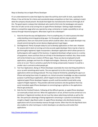 Ways to Develop into an Apple iPhone Developer

It’s an understatement to state that Apple has taken the earth by storm with its tools, especially the
iPhone. It has set the bar for criteria and consistently keeps competition on their toes, seeking to match
what the company should present. No doubt that Apple has manufactured a fortune all through all of
this. The good reports is always that individuals who need to hitch onto the bandwagon and acquire
their slice of cake can do so by turning into an apple iPhone developer. Getting a Apple developer
delivers a competitive wage when you operate by using a enterprise or maybe a possibility to set-up
revenue through industrial programs. What does it get to be a developer?

    1. Have the Know the way and Applications. Prior to anything else, it’s vital to possess the ideal
       understanding concerning generating apps. For the people without any specialized
       qualifications, there are many brief courses which could be taken. Also an apple developer may
       should commit during the correct devices (Apple gizmos) to get begun.
    2. Get Registered. Plenty of people today try out to develop applications on their own. However
       for anyone who're bent on turning out to be accurate apple developer there may be a have to
       get thoroughly registered. Apple incorporates a developer application which allows persons to
       build programs with support of the business. A registered developer will get access to a variety
       of equipment, means and facts that can all help in the development method. Also, these assets
       will not be limited to your creation of iPhone apps. These can also be employed to build
       applications, packages and more for all Apple technologies. Obviously, all this isn't going to
       come at no cost. There is certainly a yearly fee for being compensated, however it could be a
       smaller rate in contrast to what people get.
    3. Test Your Applications. Being an iPhone Developer essentially the most vital thing should be to
       occur up with something which works. The one approach to try this is by testing out the
       applications which are being produced. This may simply be finished by uploading the app to an
       iPhone and seeing how nicely it is going to run. Actual consumer knowledge can play a essential
       purpose in perfecting an application, which happens to be why this stage is vital. All that
       registered apple iPhone developer happens up with could be excellent tuned while using
       support of Apple engineers. They provide code level assistance and also guidance that may
       assist immediate apple iPhone developers to correcting bugs or glitches in the applications
       they've got produced.
    4. Dole Out the Finished Products. Following all the difficult operate, an apple iPhone developer
       can eventually sit back and rest. When the application is all set, all that must be carried out is to
       distribute it. Registered members do not must fear about advertising methods as well as the
       like. One particular advantage of being registered is remaining in a position to distribute apps
       straight at Apple’s App Retail outlet. An apple iPhone developer who distributes business
       applications will of course develop revenue through income. Other than this the App Retail store
       also enables for other techniques in which developers can advertise and market their
       applications.

http://www.iphonedevelopers.com/
 