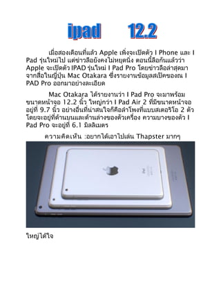 เมื่อสองเดือนที่แล้ว Apple เพิ่งจะเปิดตัว I Phone และ I 
Pad รุ่นใหม่ไป แต่ข่าวลือยังคงไม่หยุดนิ่ง ตอนนี้ลือกันแล้วว่า 
Apple จะเปิดตัว IPAD รุ่นใหม่ I Pad Pro โดยข่าวลือล่าสุดมา 
จากสื่อในญี่ปุ่น Mac Otakara ซึ่งรายงานข้อมูลสเป็คของณ I 
PAD Pro ออกมาอย่างละเอียด 
Mac Otakara ได้รายงานว่า I Pad Pro จะมาพร้อม 
ขนาดหน้าจอ 12.2 นิ้ว ใหญ่กว่า I Pad Air 2 ที่มีขนาดหน้าจอ 
อยู่ที่ 9.7 นิ้ว อย่างอื่นที่น่าสนใจก็คือลำาโพงที่แบบสเตอริโอ 2 ตัว 
โดยจะอยู่ที่ด้านบนและด้านล่างของตัวเครื่อง ความบางของตัว I 
Pad Pro จะอยู่ที่ 6.1 มิลลิเมตร 
ความคิดเห็น :อยากได้เอาไปเล่น Thapster มากๆ 
ใหญ่ได้ใจ 
 