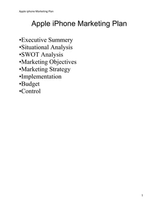 Apple iphone Marketing Plan
1
Apple iPhone Marketing Plan
•Executive Summery
•Situational Analysis
•SWOT Analysis
•Marketing Objectives
•Marketing Strategy
•Implementation
•Budget
•Control
 