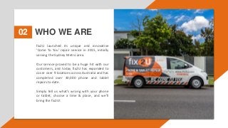 WHO WE ARE
02
fix2U launched its unique and innovative
‘Come To You’ repair service in 2015, initially
serving the Sydney Metro area.
Our service proved to be a huge hit with our
customers, and today fix2U has expanded to
cover over 9 locations across Australia and has
completed over 30,000 phone and tablet
repairs to date.
Simply tell us what’s wrong with your phone
or tablet, choose a time & place, and we’ll
bring the fix2U!
 