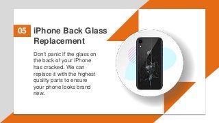 iPhone Back Glass
Replacement
05
Don’t panic if the glass on
the back of your iPhone
has cracked. We can
replace it with the highest
quality parts to ensure
your phone looks brand
new.
 