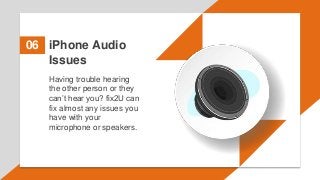 iPhone Audio
Issues
06
Having trouble hearing
the other person or they
can’t hear you? fix2U can
fix almost any issues you
have with your
microphone or speakers.
 