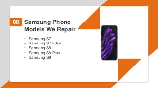 Samsung Phone
Models We Repair
08
• Samsung S7
• Samsung S7 Edge
• Samsung S8
• Samsung S8 Plus
• Samsung S9
 