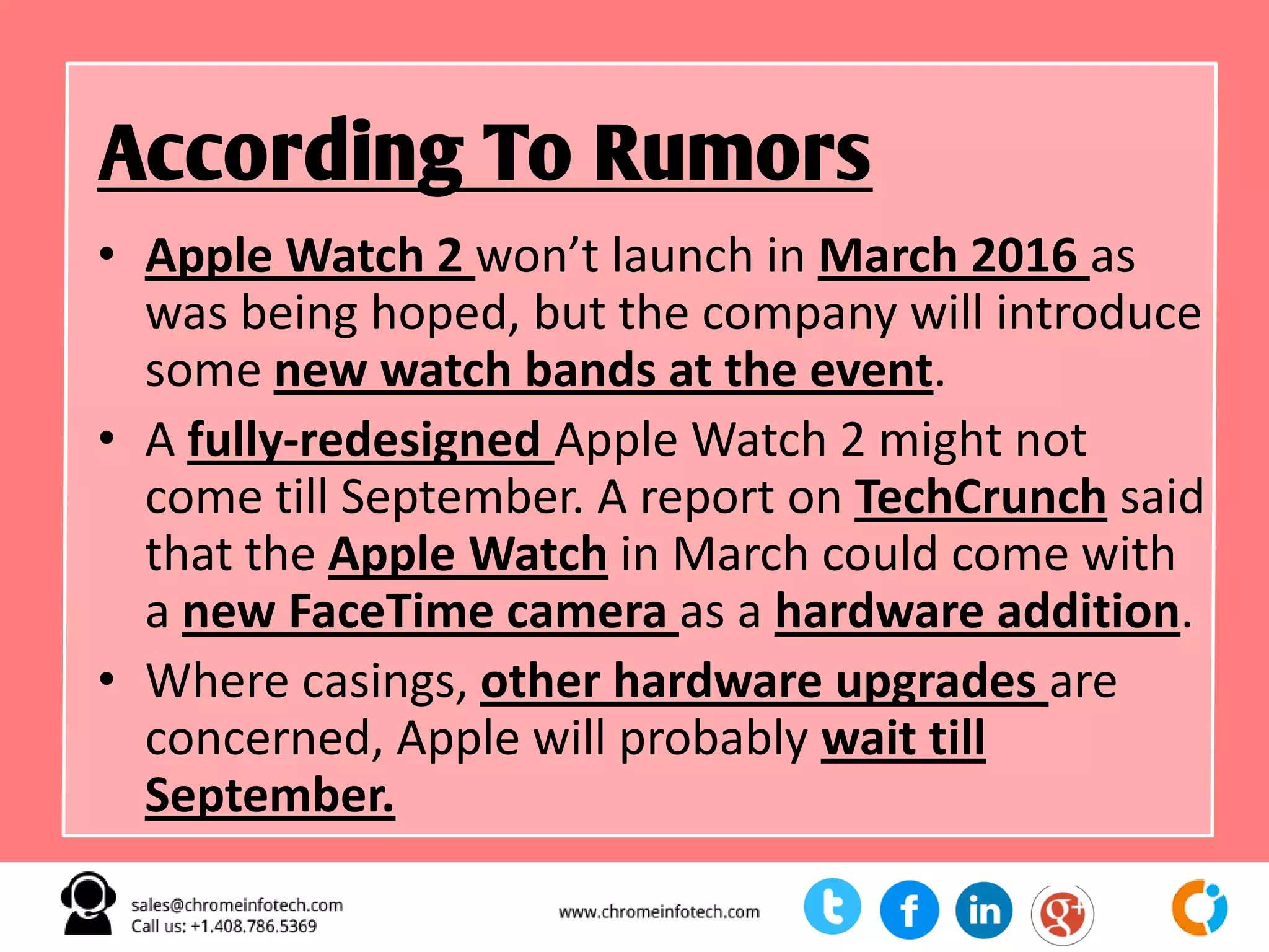 • Apple Watch 2 won’t launch in March 2016 as
was being hoped, but the company will introduce
some new watch bands at the event.
• A fully-redesigned Apple Watch 2 might not
come till September. A report on TechCrunch said
that the Apple Watch in March could come with
a new FaceTime camera as a hardware addition.
• Where casings, other hardware upgrades are
concerned, Apple will probably wait till
September.
According To Rumors
 