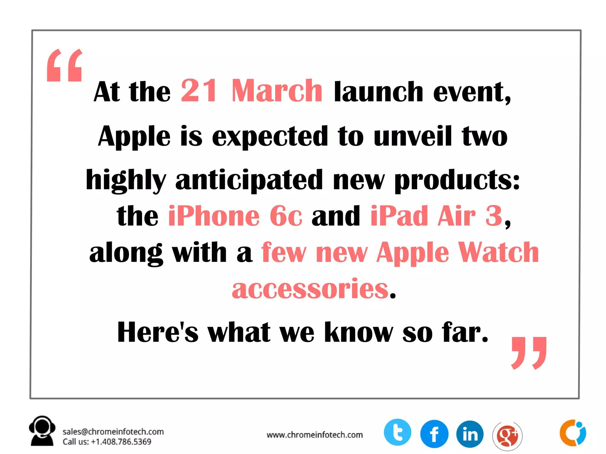 At the 21 March launch event,
Apple is expected to unveil two
highly anticipated new products:
the iPhone 6c and iPad Air 3,
along with a few new Apple Watch
accessories.
Here's what we know so far.
“
”
 
