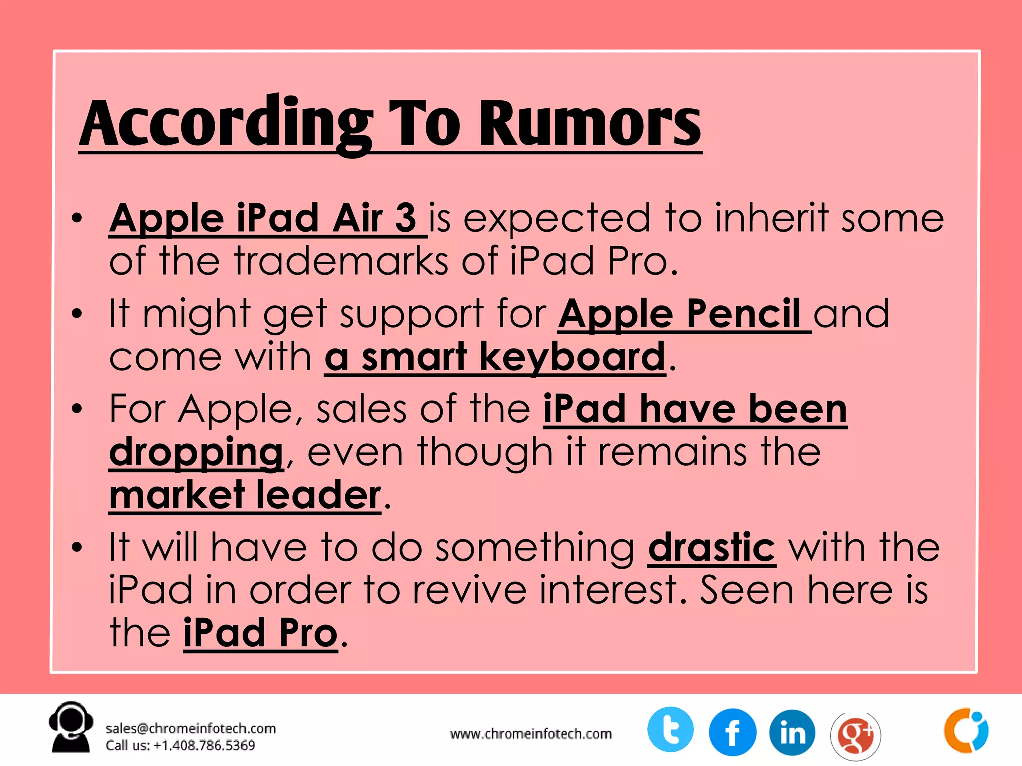 • Apple iPad Air 3 is expected to inherit some
of the trademarks of iPad Pro.
• It might get support for Apple Pencil and
come with a smart keyboard.
• For Apple, sales of the iPad have been
dropping, even though it remains the
market leader.
• It will have to do something drastic with the
iPad in order to revive interest. Seen here is
the iPad Pro.
According To Rumors
 