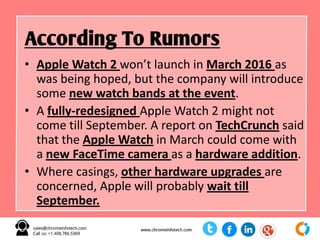 • Apple Watch 2 won’t launch in March 2016 as
was being hoped, but the company will introduce
some new watch bands at the event.
• A fully-redesigned Apple Watch 2 might not
come till September. A report on TechCrunch said
that the Apple Watch in March could come with
a new FaceTime camera as a hardware addition.
• Where casings, other hardware upgrades are
concerned, Apple will probably wait till
September.
According To Rumors
 