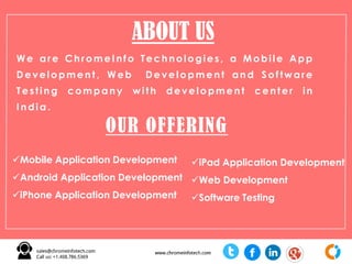 We are ChromeInfo Technologies, a Mobile App
Development , Web Development and Software
Testing company w ith development center in
India .
ABOUT US
OUR OFFERING
Mobile Application Development
Android Application Development
iPhone Application Development
iPad Application Development
Web Development
Software Testing
 